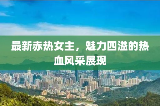 最新赤热女主，魅力四溢的热血风采展现