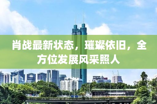 肖战最新状态，璀璨依旧，全方位发展风采照人