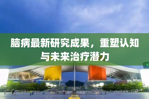 脑病最新研究成果，重塑认知与未来治疗潜力