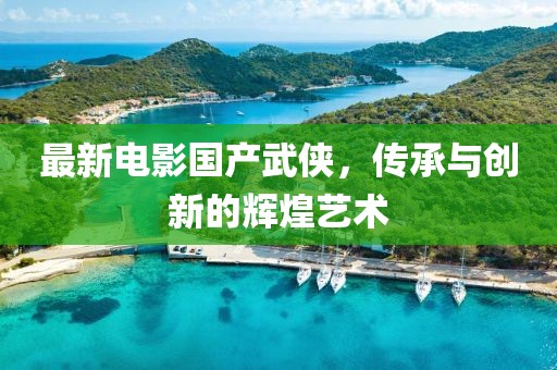 最新电影国产武侠，传承与创新的辉煌艺术