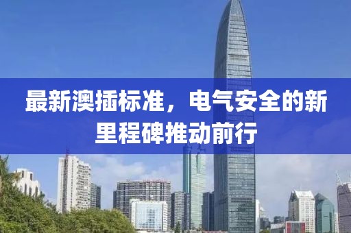 最新澳插标准，电气安全的新里程碑推动前行