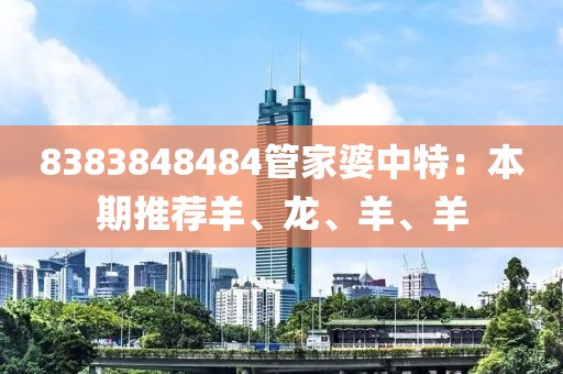8383848484管家婆中特：本期推荐羊、龙、羊、羊