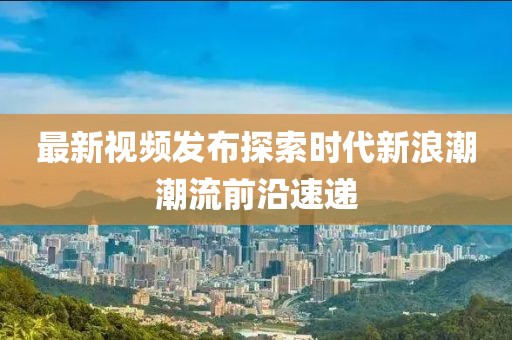 最新视频发布探索时代新浪潮潮流前沿速递