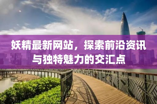 妖精最新网站，探索前沿资讯与独特魅力的交汇点