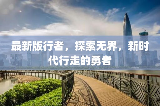 最新版行者，探索无界，新时代行走的勇者