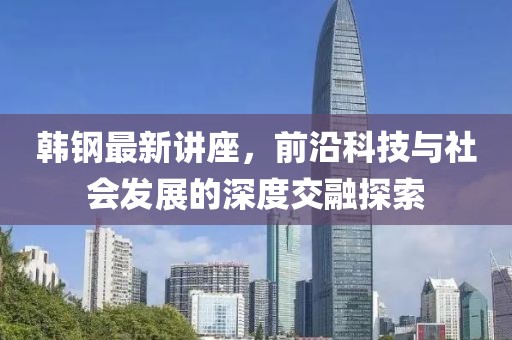 韩钢最新讲座，前沿科技与社会发展的深度交融探索