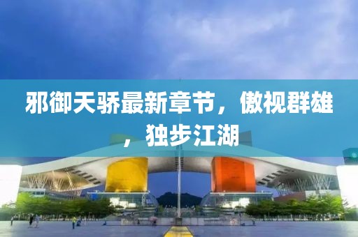 邪御天骄最新章节，傲视群雄，独步江湖