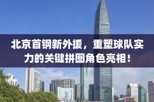 北京首钢新外援，重塑球队实力的关键拼图角色亮相！