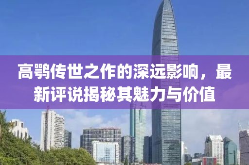 高鹗传世之作的深远影响，最新评说揭秘其魅力与价值