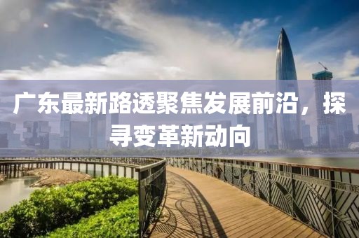 广东最新路透聚焦发展前沿，探寻变革新动向