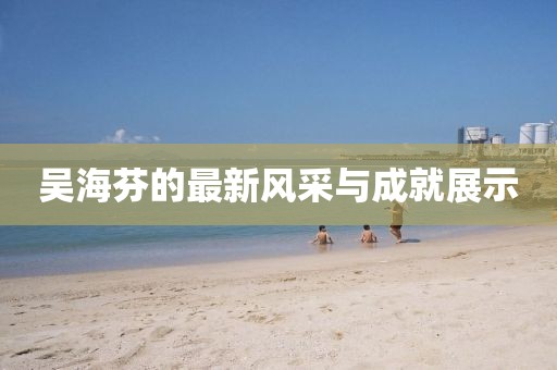 吴海芬的最新风采与成就展示