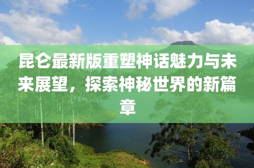 昆仑最新版重塑神话魅力与未来展望，探索神秘世界的新篇章