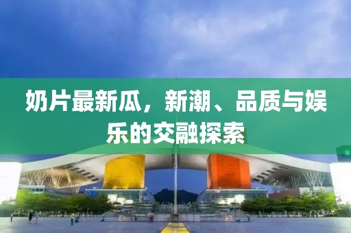 奶片最新瓜，新潮、品质与娱乐的交融探索