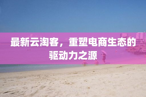 最新云淘客，重塑电商生态的驱动力之源