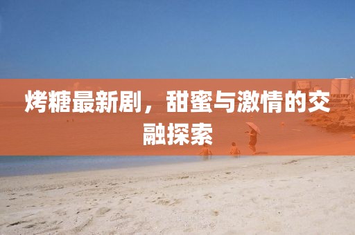 烤糖最新剧，甜蜜与激情的交融探索