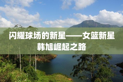 闪耀球场的新星——女篮新星韩旭崛起之路