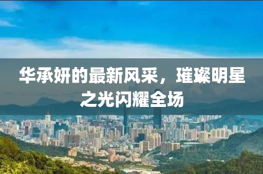 华承妍的最新风采，璀璨明星之光闪耀全场