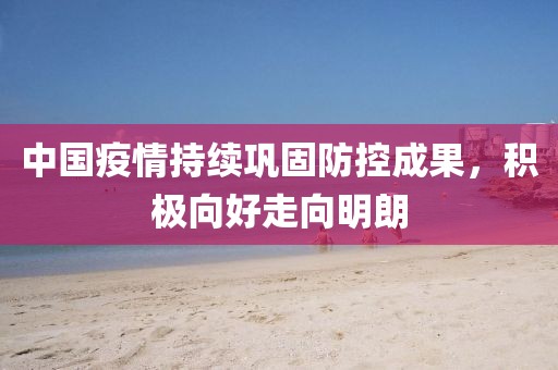 中国疫情持续巩固防控成果，积极向好走向明朗