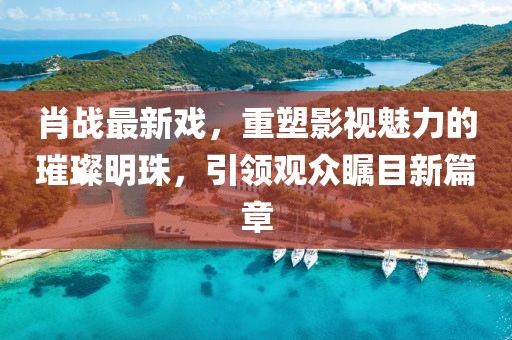 肖战最新戏，重塑影视魅力的璀璨明珠，引领观众瞩目新篇章