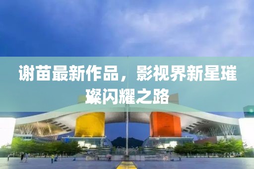 谢苗最新作品，影视界新星璀璨闪耀之路