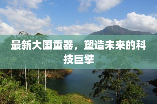 最新大国重器，塑造未来的科技巨擘