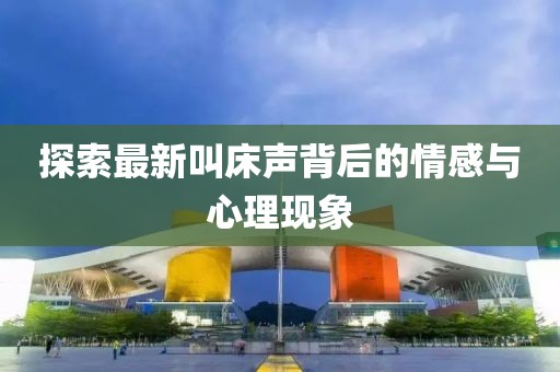 探索最新叫床声背后的情感与心理现象