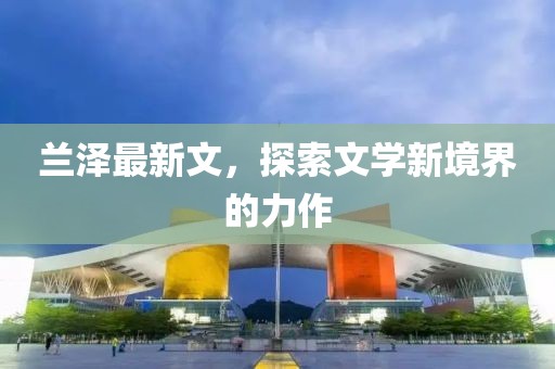 兰泽最新文，探索文学新境界的力作