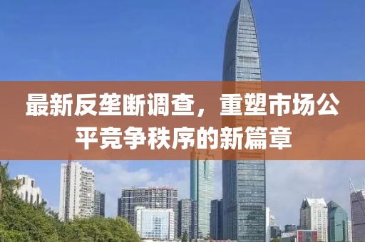 最新反垄断调查，重塑市场公平竞争秩序的新篇章