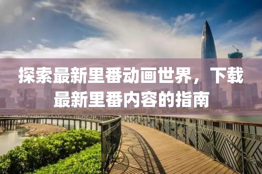 探索最新里番动画世界，下载最新里番内容的指南