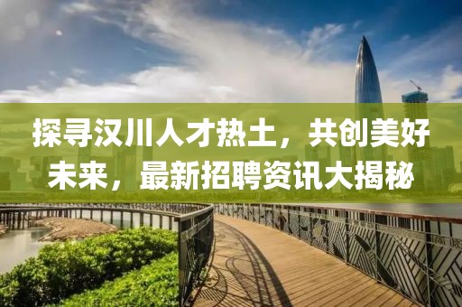 探寻汉川人才热土，共创美好未来，最新招聘资讯大揭秘