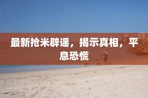 最新抢米辟谣，揭示真相，平息恐慌