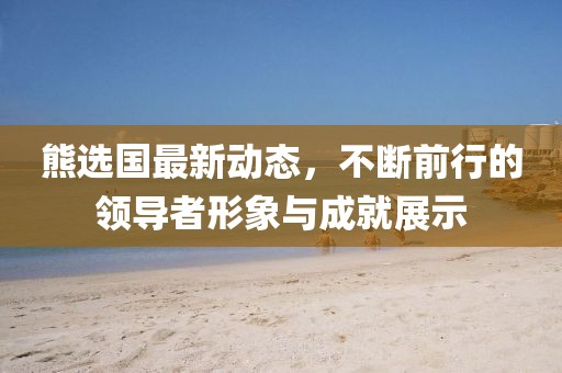 熊选国最新动态，不断前行的领导者形象与成就展示