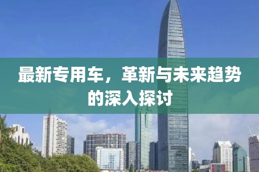 最新专用车，革新与未来趋势的深入探讨