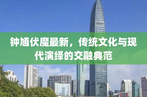 钟馗伏魔最新，传统文化与现代演绎的交融典范