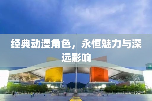 经典动漫角色，永恒魅力与深远影响
