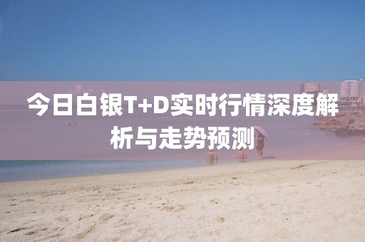 今日白银T+D实时行情深度解析与走势预测