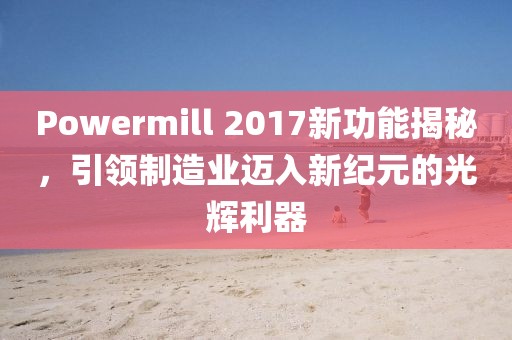 Powermill 2017新功能揭秘，引领制造业迈入新纪元的光辉利器
