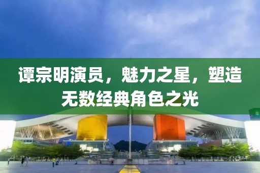 谭宗明演员，魅力之星，塑造无数经典角色之光