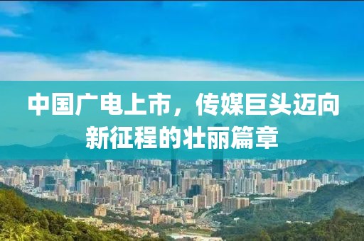 中国广电上市，传媒巨头迈向新征程的壮丽篇章