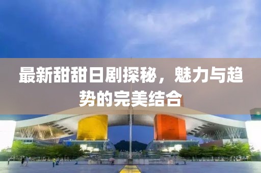 最新甜甜日剧探秘，魅力与趋势的完美结合