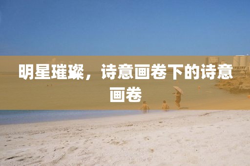 明星璀璨，诗意画卷下的诗意画卷