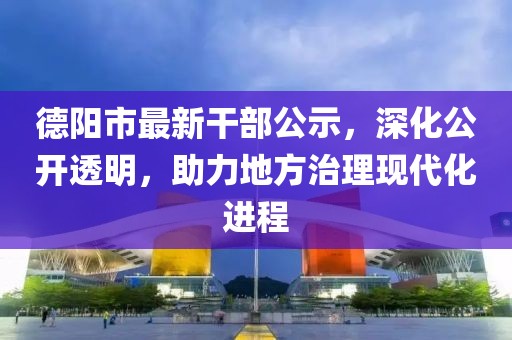 德阳市最新干部公示，深化公开透明，助力地方治理现代化进程