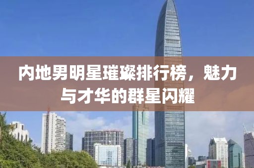 内地男明星璀璨排行榜，魅力与才华的群星闪耀
