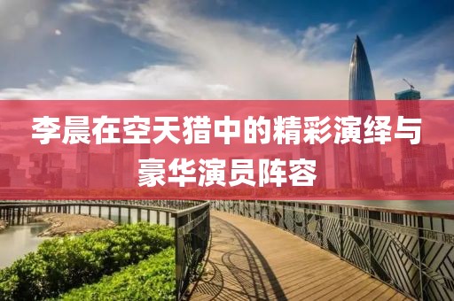 李晨在空天猎中的精彩演绎与豪华演员阵容