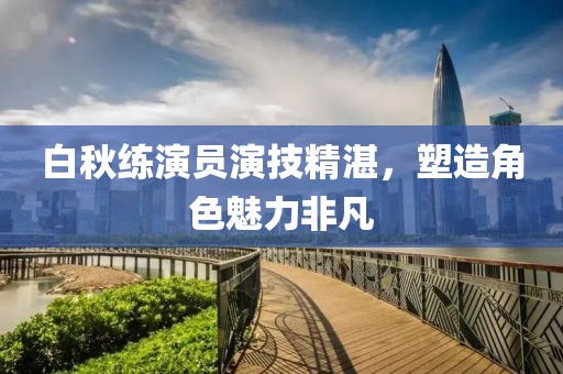 白秋练演员演技精湛，塑造角色魅力非凡