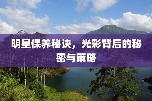 明星保养秘诀，光彩背后的秘密与策略