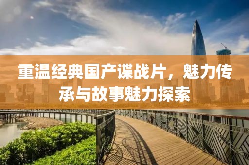 重温经典国产谍战片，魅力传承与故事魅力探索
