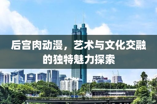 后宫肉动漫，艺术与文化交融的独特魅力探索