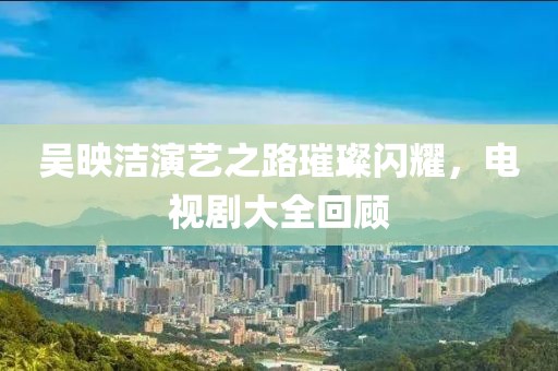 吴映洁演艺之路璀璨闪耀，电视剧大全回顾