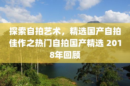 探索自拍艺术，精选国产自拍佳作之热门自拍国产精选 2018年回顾